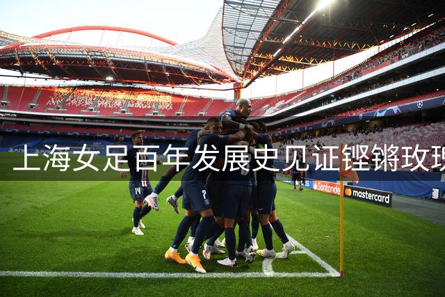 上海女足百年发展史见证铿锵玫瑰绽放