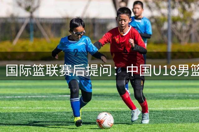 国际篮联赛后提问：中国U18男篮本场最佳球员你选谁？