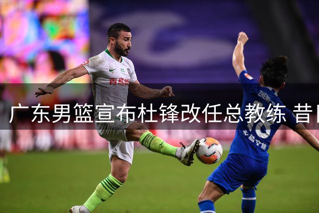 广东男篮宣布杜锋改任总教练 昔日功勋主帅转任幕后角色