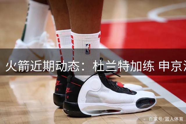 火箭近期动态：杜兰特加练 申京澄清不和 乌杜卡执教获赞